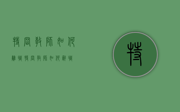 特岗教师如何离职（特岗教师如何辞职）