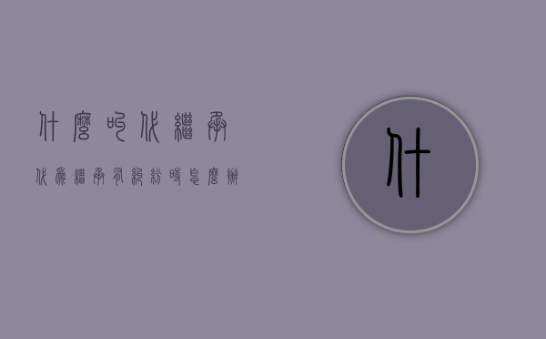 什么叫代继承（代为继承有纠纷时怎么办）