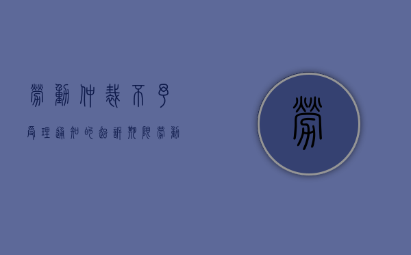 劳动仲裁不予受理通知的起诉期限（劳动仲裁院不予受理向人民法院提起诉讼有时效限制么）