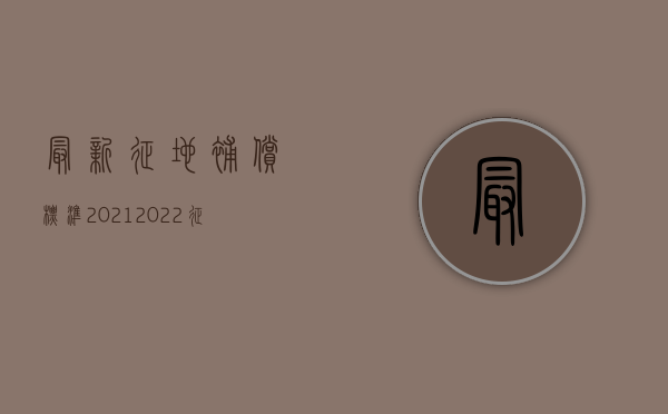 最新征地补偿标准2021（2022征地补偿新标准是怎么规定的）