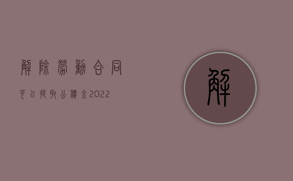 解除劳动合同可以提取公积金（2022年公积金解除劳动合同提取流程是什么）