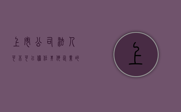 上市公司法人可不可以担任其他企业的法人代表（上市公司法人可不可以担任其他企业的法人职务）