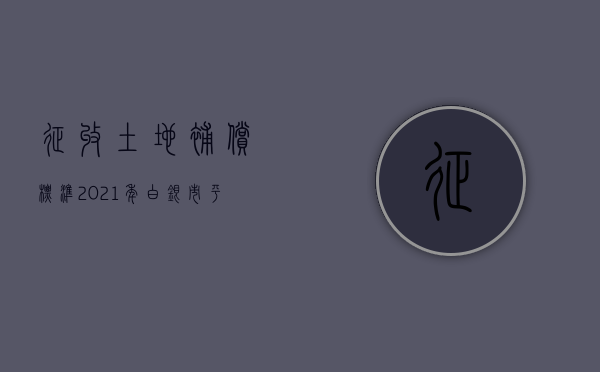 征收土地补偿标准2021年白银市平川区（2022征地补偿费用标准是怎样的）