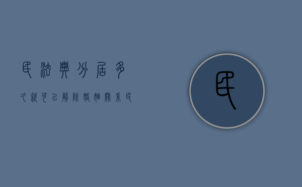 民法典分居多久就可以解除婚姻关系（民法典分居几年可以离婚）