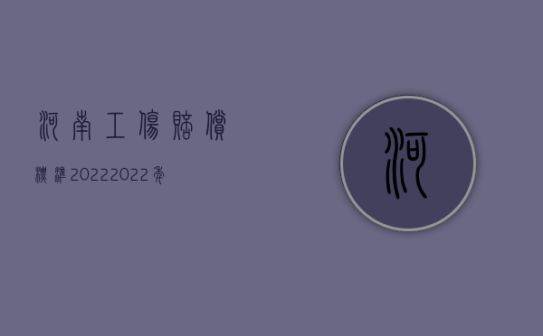 河南工伤赔偿标准2022（2022年河南省工伤赔偿标准是什么）