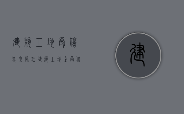 建筑工地受伤怎么处理（建筑工地上受伤怎么赔偿打工者必须知道）