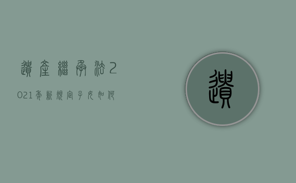 遗产继承法2021年新规定子女如何继承（2022遗产继承的法律规定是什么）