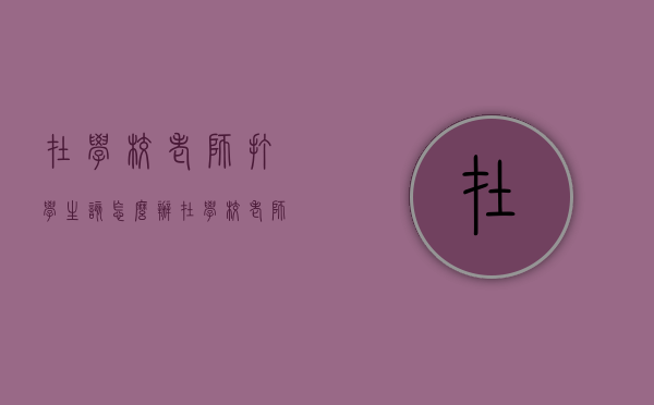 在学校老师打学生该怎么办（在学校老师打学生学生可以还手吗）