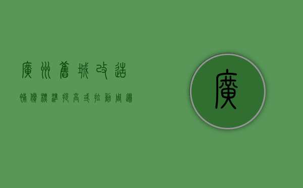 广州旧城改造补偿标准提高 或拉动周边房价（广州旧城改造成功案例）