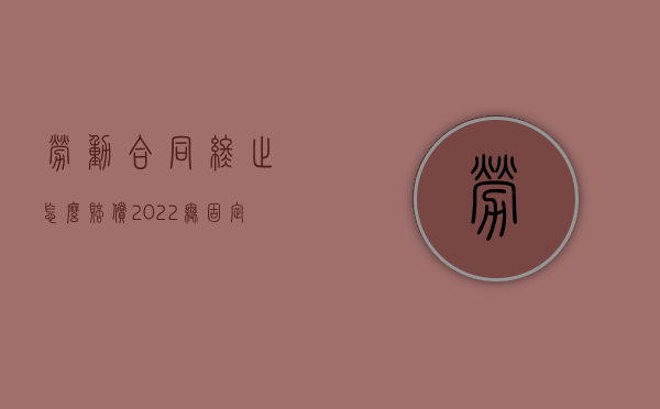 劳动合同终止怎么赔偿（2022无固定期限劳动合同解除赔偿多少个月工资）