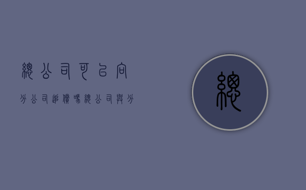 总公司可以向分公司追偿吗（总公司与分公司的债权债务承担）