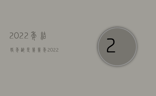 2022年结婚年龄是几几年（2022新婚姻法对年龄的规定实施以后,多大年龄才可以结婚）