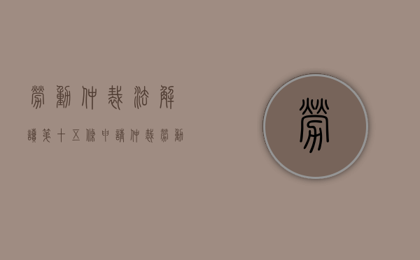 劳动仲裁法解读：第十五条【申请仲裁】（劳动仲裁法47.48.49条理解）