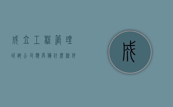 成立工程管理咨询公司应具备什么条件（2022最新企业咨询有限责任公司设立条件和程序是怎样的）