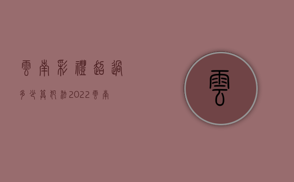 云南彩礼超过多少算犯法2022（云南彩礼排名价目表）