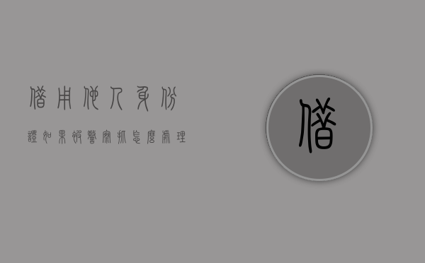 借用他人身份证如果被警察抓怎么处理（其他人代办借用他人身份证办理结婚登记有效吗）