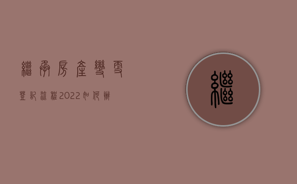 继承房产变更登记流程（2022如何办理继承房屋产权的转移登记手续）