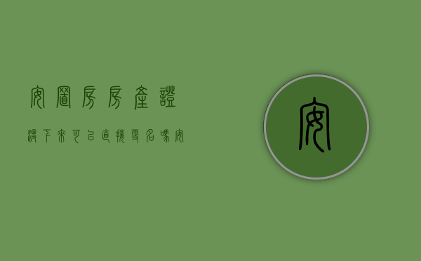 安置房房产证没下来可以直接更名吗（安置房房产证下来之前可以更名吗）