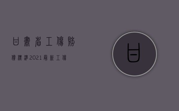 甘肃省工伤赔偿标准2021最新工伤赔偿标准（2022年甘肃省工伤事故伤残赔偿标准）