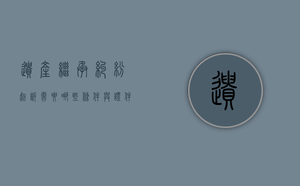 遗产继承纠纷起诉需要哪些条件与证件（遗产继承的民事起诉书怎么写）