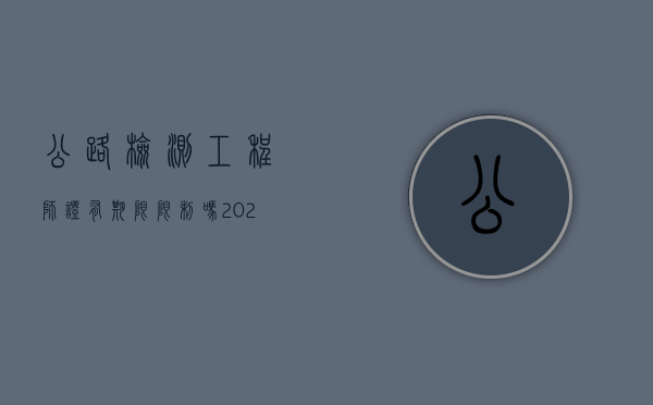 公路检测工程师证有期限限制吗（2021公路检测工程师报考条件及时间）