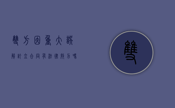 双方因重大误解订立合同有法律效力吗（重大误解合同双方都可撤销吗为什么）