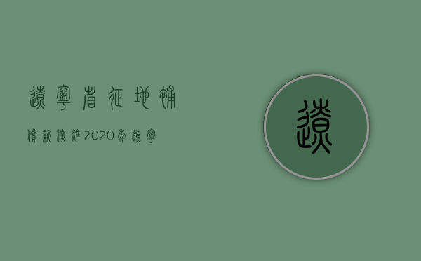 辽宁省征地补偿新标准（2020年辽宁省征地补偿价格表）