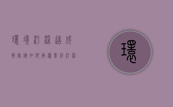 环境污染造成损害该如何承担责任（污染环境造成损害适用什么原则）