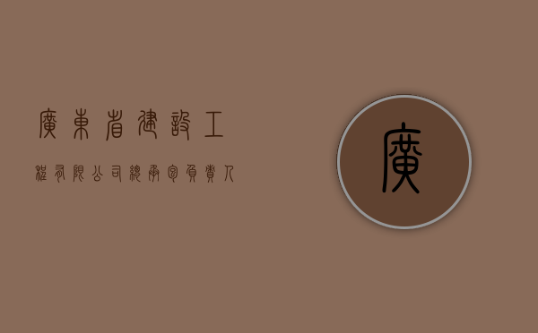 广东省建设工程有限公司总承包负责人（广东省建设工程有限公司法人相当于什么干部）