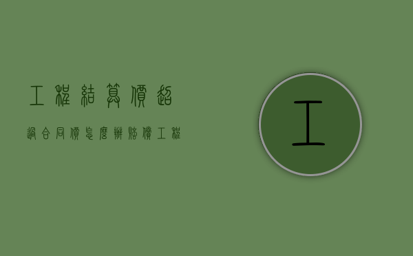 工程结算价超过合同价怎么办赔偿（工程结算价超过合同价50%怎么处理）