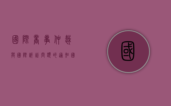 国际商事仲裁与国际诉讼问题的通知（国际商事仲裁和诉讼的区别）