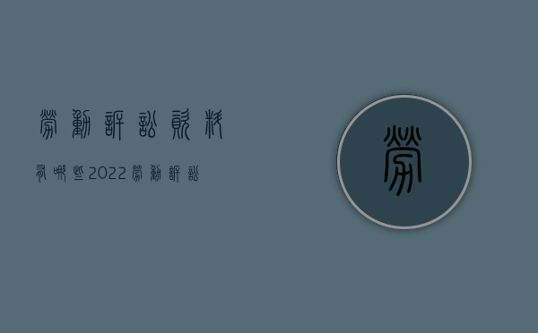 劳动诉讼资料有哪些2022（劳动诉讼要准备什么材料才能立案）