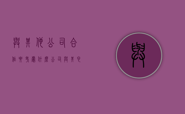 与其他公司合作要考虑什么（公司与其它公司合并 有钱赔吗）