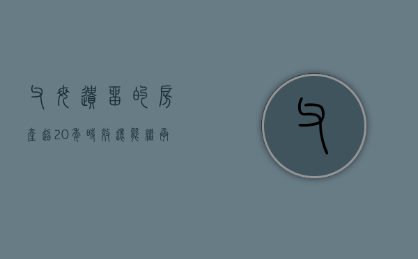 父母遗留的房产超20年时效还能继承吗（父母遗留的房产超20年时效还能继承吗怎么办）