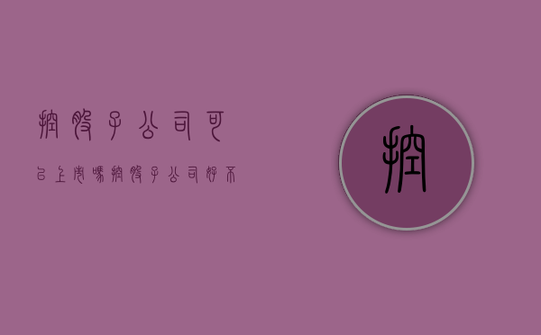 控股子公司可以上市吗（控股子公司好不好）