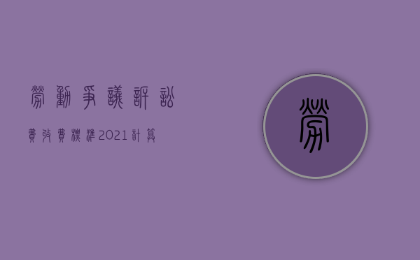 劳动争议诉讼费收费标准2021计算器（劳动争议诉讼费怎么收费）