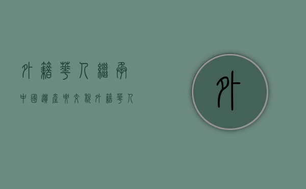 外籍华人继承中国遗产要交税（外籍华人继承国内房产可以获得产权证和进行交易吗）