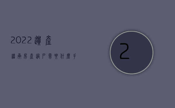 2022遗产继承房产过户需要什么手续和证件（2022遗产继承房产过户需要什么手续）