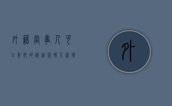 外籍当事人可以委托的诉讼代理人（代理涉外民事诉讼的基本原则有哪些）