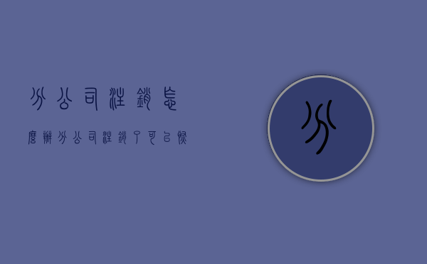 分公司注销怎么办（分公司注销了可以恢复吗要多久才能注销）