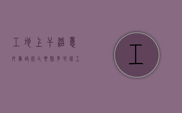 工地上干活意外事故死亡要赔多少钱？（工地发生意外死亡事故赔偿标准）