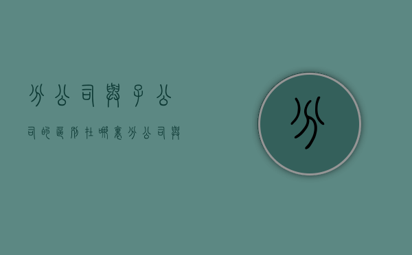 分公司与子公司的区别在哪里（分公司与总公司的关系是什么）