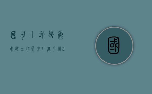 国有土地变为集体土地需要什么手续（2022农民集体土地变成国有土地需要的手续、流程、材料）