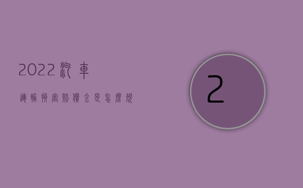 2022汽车运输损害赔偿金是怎么规定的呢（2022汽车运输损害赔偿金是怎么规定的）