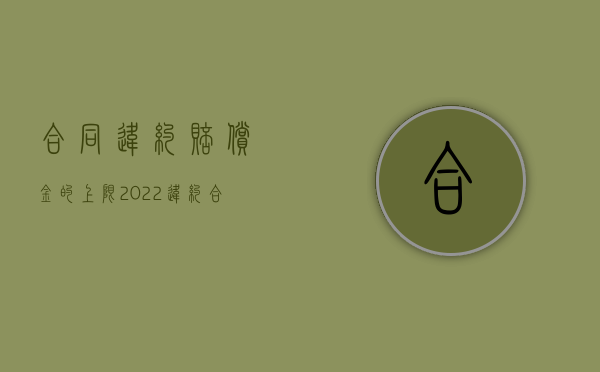 合同违约赔偿金的上限（2022违约合同赔偿标准是怎样的）