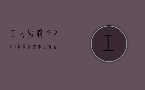 工亡赔偿金2023年最新标准（工伤不予认定的三个条件）