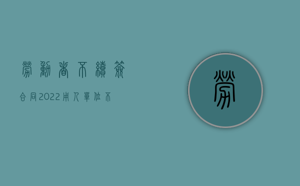 劳动者不续签合同（2022用人单位不续签劳动合同与员工不续签劳动合同比较）