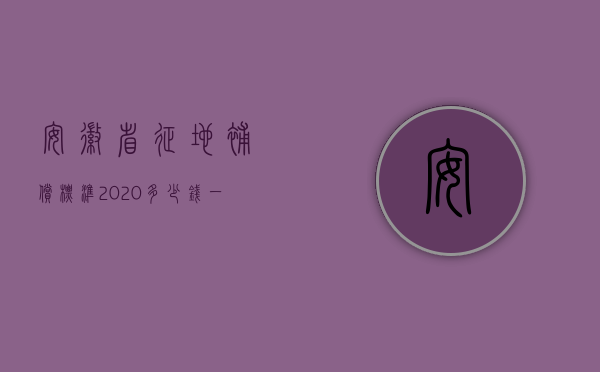 安徽省征地补偿标准2020多少钱一亩（2022年安徽省征地补偿标准是多少钱？）