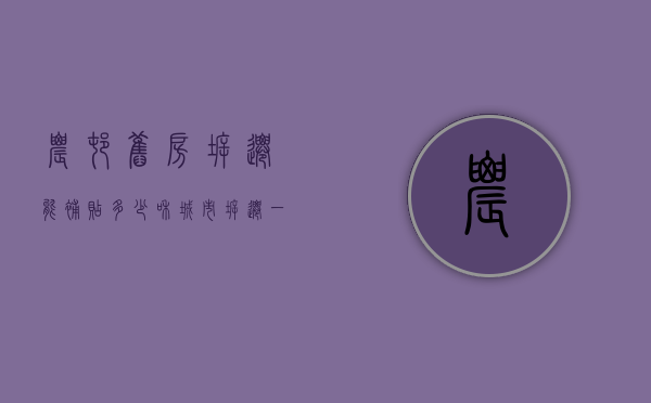 农村旧房拆迁能补贴多少,和城市拆迁一样吗（农村旧房拆迁怎么个赔偿）