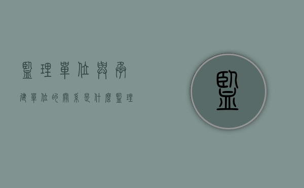 监理单位与承建单位的关系是什么（监理单位与建设单位承建单位的关系是什么关系）